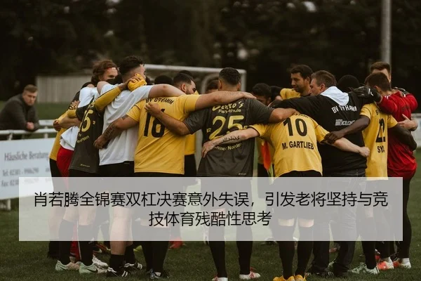 肖若腾全锦赛双杠决赛意外失误，引发老将坚持与竞技体育残酷性思考